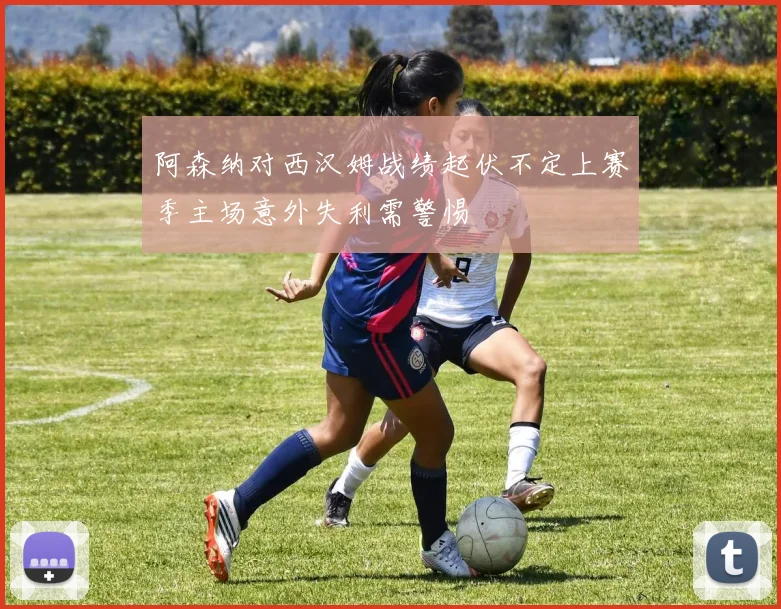 阿森纳对西汉姆战绩起伏不定上赛季主场意外失利需警惕