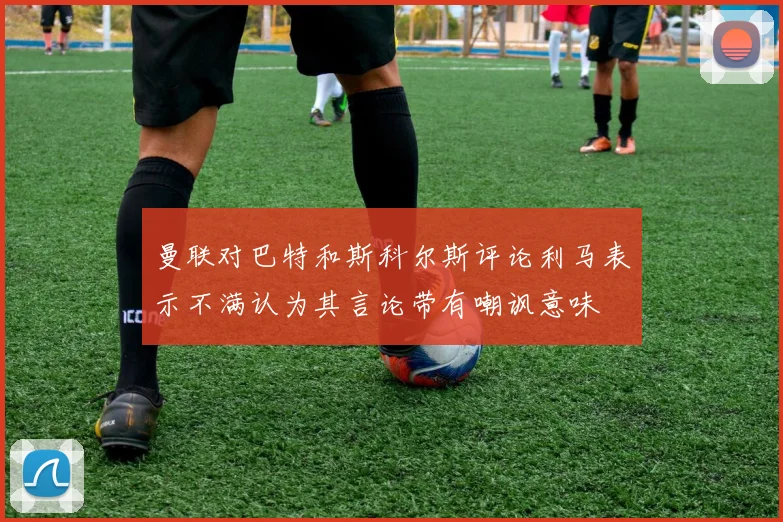 曼联对巴特和斯科尔斯评论利马表示不满认为其言论带有嘲讽意味
