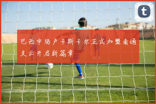 巴西中场卢卡斯卡尔正式加盟南通支云开启新篇章