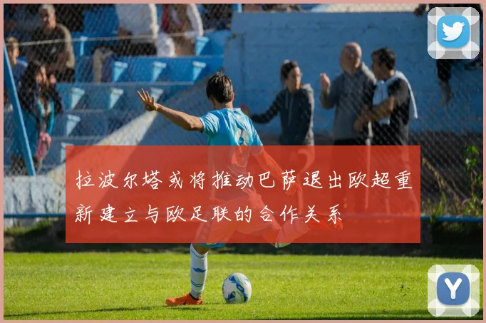 拉波尔塔或将推动巴萨退出欧超重新建立与欧足联的合作关系