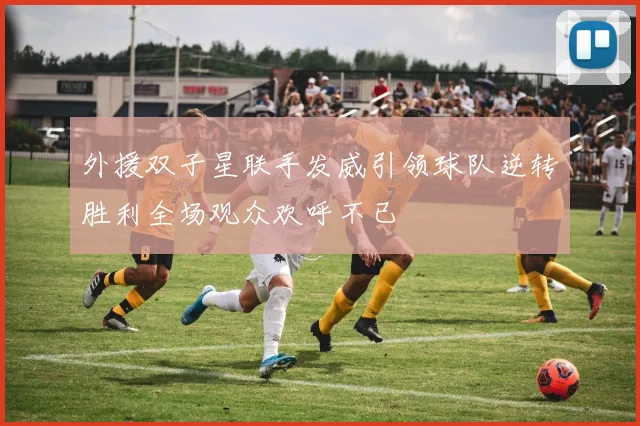 外援双子星联手发威引领球队逆转胜利全场观众欢呼不已