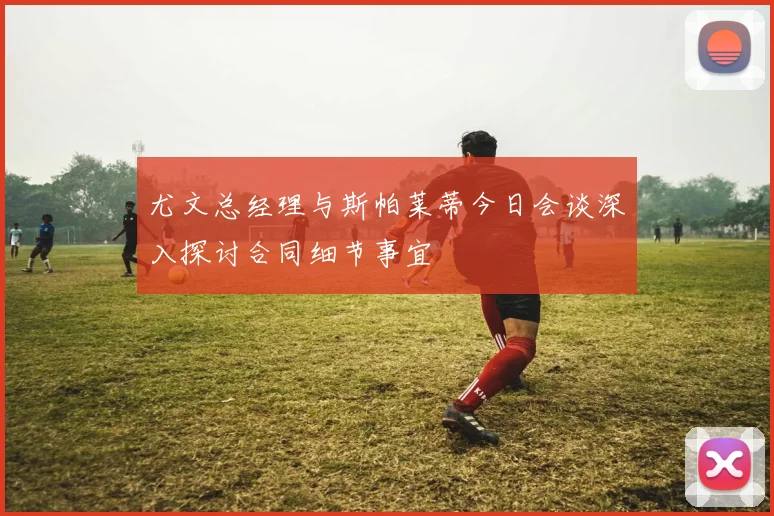 尤文总经理与斯帕莱蒂今日会谈深入探讨合同细节事宜
