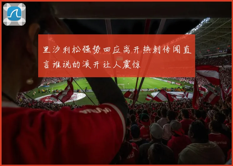 里沙利松强势回应离开热刺传闻直言谁说的滚开让人震惊