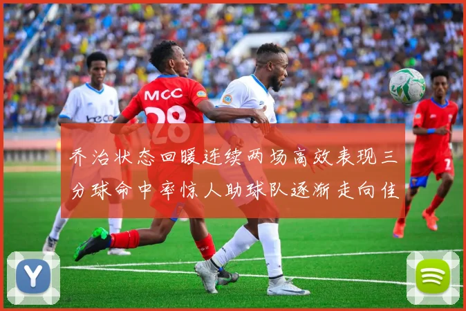 乔治状态回暖连续两场高效表现三分球命中率惊人助球队逐渐走向佳境