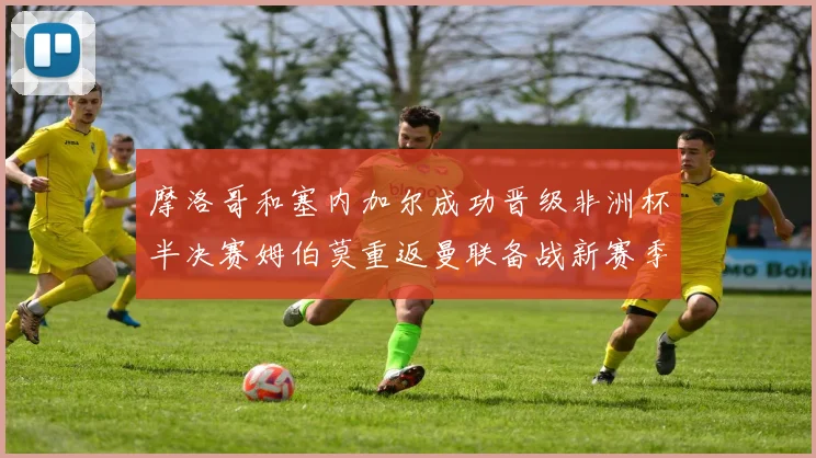 摩洛哥和塞内加尔成功晋级非洲杯半决赛姆伯莫重返曼联备战新赛季