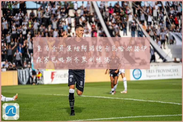 皇马全员集结阿诺德卡瓦哈尔赫伊森塞巴略斯齐聚训练场