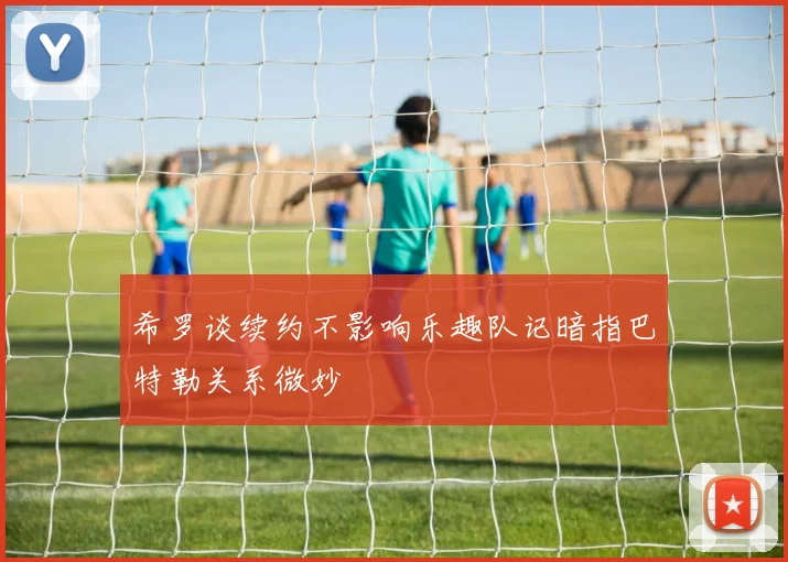 希罗谈续约不影响乐趣队记暗指巴特勒关系微妙