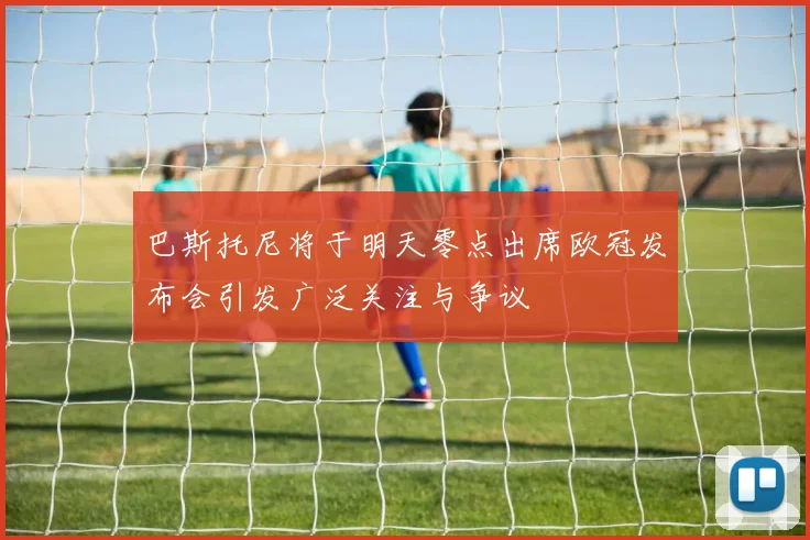 巴斯托尼将于明天零点出席欧冠发布会引发广泛关注与争议