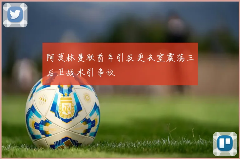 阿莫林曼联首年引发更衣室震荡三后卫战术引争议