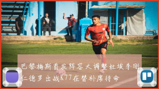 巴黎梅斯首发阵容大调整杜埃李刚仁德罗出战K77在替补席待命