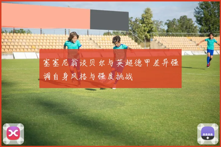 塞塞尼翁谈贝尔与英超德甲差异强调自身风格与强度挑战