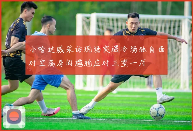 小哈达威采访现场突遇冷场独自面对空荡房间尴尬应对三室一厅
