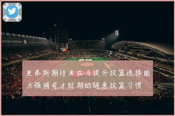 里弗斯期待库兹马提升投篮选择能力强调奇才时期的随意投篮习惯