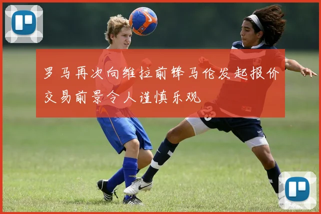 罗马再次向维拉前锋马伦发起报价交易前景令人谨慎乐观