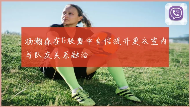 杨瀚森在G联盟中自信提升更衣室内与队友关系融洽