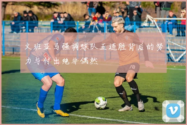 文班亚马强调球队五连胜背后的努力与付出绝非偶然